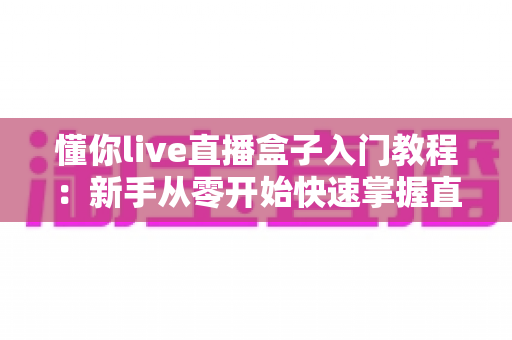 懂你live直播盒子入门教程：新手从零开始快速掌握直播全流程的实用指南