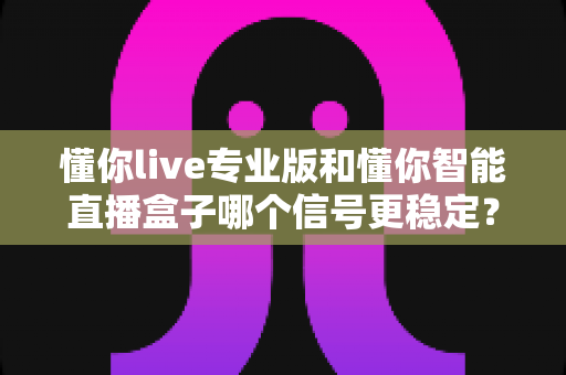 懂你live专业版和懂你智能直播盒子哪个信号更稳定？全方位深度对比与选购避坑指南