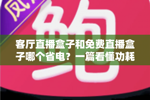 客厅直播盒子和免费直播盒子哪个省电?一篇看懂功耗真相,帮你省电又省钱的选购指南 客厅直播盒子和免费直播盒子哪个省电?一篇看懂功耗真相,帮你省电又省钱的选购指南