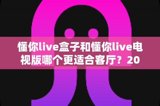 懂你live盒子和懂你live电视版哪个更适合客厅?2025年最新深度对比与选购全攻略 懂你live盒子和懂你live电视版哪个更适合客厅?2025年最新深度对比与选购全攻略