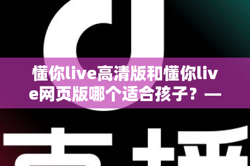 懂你live高清版和懂你live网页版哪个适合孩子？——家长选型全攻略与深度对比指南