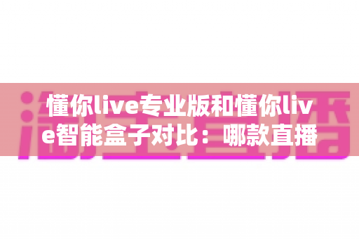 懂你live专业版和懂你live智能盒子对比:哪款直播神器更适合你?一文看懂选购指南 懂你live专业版和懂你live智能盒子对比:哪款直播神器更适合你?一文看懂选购指南