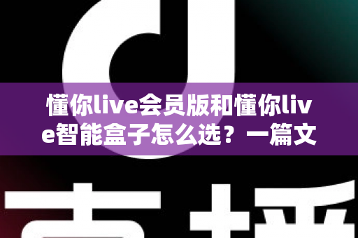 懂你live会员版和懂你live智能盒子怎么选?一篇文章帮你理清思路、买对不买贵 懂你live会员版和懂你live智能盒子怎么选?一篇文章帮你理清思路、买对不买贵