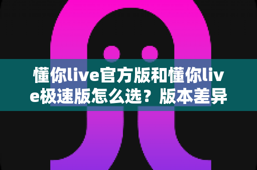 懂你live官方版和懂你live极速版怎么选?版本差异全解析与人群适配指南,帮你一次选对不踩坑 懂你live官方版和懂你live极速版怎么选?版本差异全解析与人群适配指南,帮你一次选对不踩坑