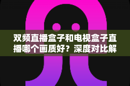 双频直播盒子和电视盒子直播哪个画质好?深度对比解析与选购指南 双频直播盒子和电视盒子直播哪个画质好?深度对比解析与选购指南