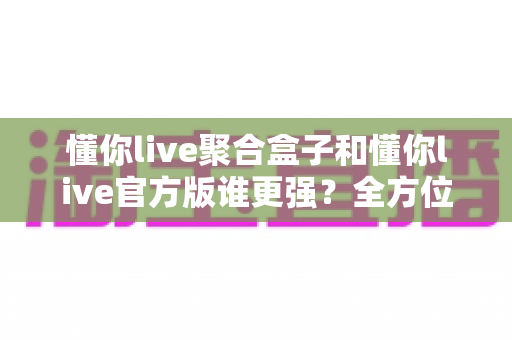 懂你live聚合盒子和懂你live官方版谁更强?全方位深度对比评测,看完这篇你就知道该选哪个 懂你live聚合盒子和懂你live官方版谁更强?全方位深度对比评测,看完这篇你就知道该选哪个