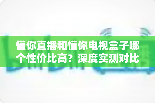 懂你直播和懂你电视盒子哪个性价比高？深度实测对比助你聪明选购不花冤枉钱