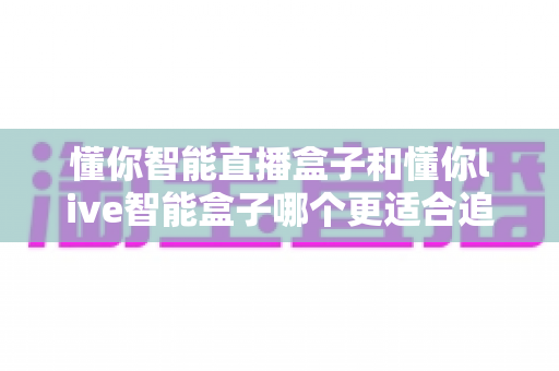 懂你智能直播盒子和懂你live智能盒子哪个更适合追剧?2025追剧党深度选购指南 懂你智能直播盒子和懂你live智能盒子哪个更适合追剧?2025追剧党深度选购指南
