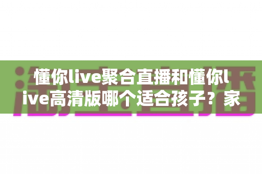 懂你live聚合直播和懂你live高清版哪个适合孩子？家长必看的选版对比与安全使用全指南