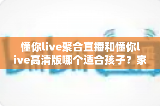 懂你live聚合直播和懂你live高清版哪个适合孩子？家长必看的选版对比与安全使用全指南