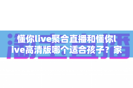 懂你live聚合直播和懂你live高清版哪个适合孩子？家长必看的选版对比与安全使用全指南
