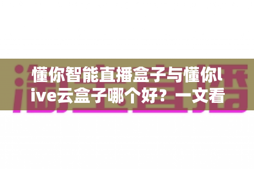 懂你智能直播盒子与懂你live云盒子哪个好?一文看懂两款直播设备的核心差异与选购指南 懂你智能直播盒子与懂你live云盒子哪个好?一文看懂两款直播设备的核心差异与选购指南