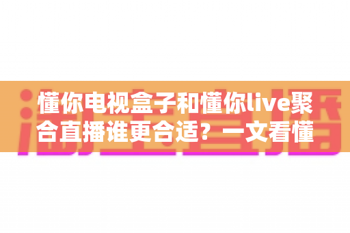 懂你电视盒子和懂你live聚合直播谁更合适？一文看懂两种大屏观影方案的差异与选择