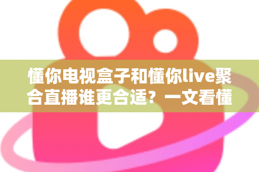 懂你电视盒子和懂你live聚合直播谁更合适？一文看懂两种大屏观影方案的差异与选择