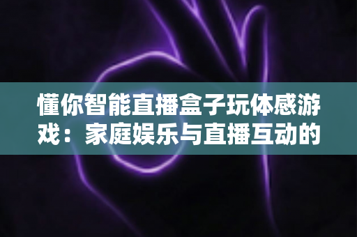 懂你智能直播盒子玩体感游戏：家庭娱乐与直播互动的全新体验指南