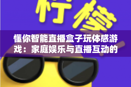 懂你智能直播盒子玩体感游戏：家庭娱乐与直播互动的全新体验指南