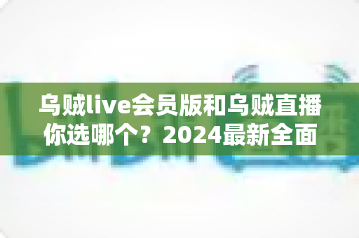 乌贼live会员版和乌贼直播你选哪个?2024最新全面对比分析与选择指南 乌贼live会员版和乌贼直播你选哪个?2024最新全面对比分析与选择指南
