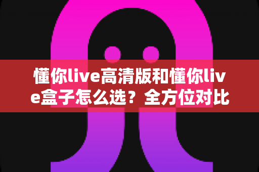 懂你live高清版和懂你live盒子怎么选?全方位对比分析与选购指南帮你避坑 懂你live高清版和懂你live盒子怎么选?全方位对比分析与选购指南帮你避坑