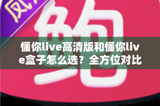 懂你live高清版和懂你live盒子怎么选？全方位对比分析与选购指南帮你避坑