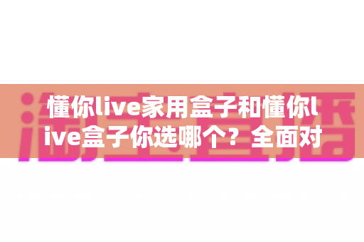 懂你live家用盒子和懂你live盒子你选哪个？全面对比评测帮你做出最佳选择