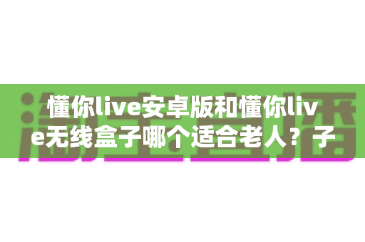 懂你live安卓版和懂你live无线盒子哪个适合老人？子女必读的贴心选购指南