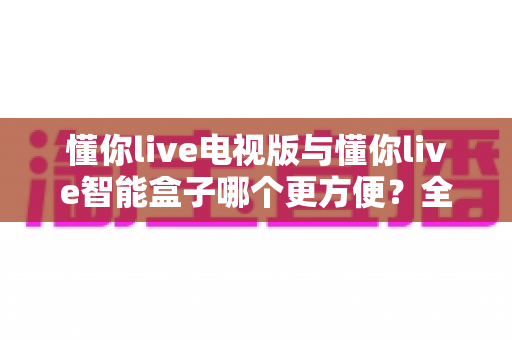 懂你live电视版与懂你live智能盒子哪个更方便？全面对比评测助你轻松选出最适合的大屏观影方案