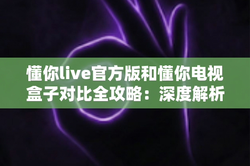 懂你live官方版和懂你电视盒子对比全攻略：深度解析两者的差异，帮你选出最适合的家庭观影方案