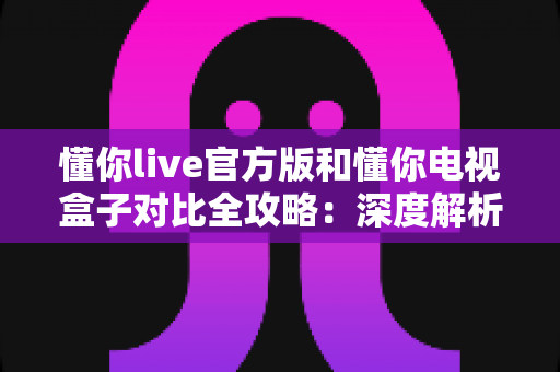 懂你live官方版和懂你电视盒子对比全攻略：深度解析两者的差异，帮你选出最适合的家庭观影方案