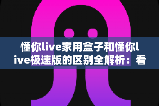 懂你live家用盒子和懂你live极速版的区别全解析:看完这篇就知道该装哪一款 懂你live家用盒子和懂你live极速版的区别全解析:看完这篇就知道该装哪一款