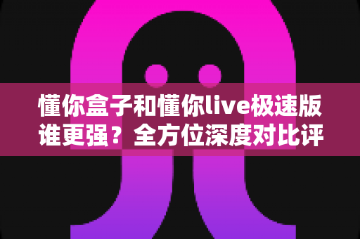 懂你盒子和懂你live极速版谁更强?全方位深度对比评测,帮你找到最适合自己的选择 懂你盒子和懂你live极速版谁更强?全方位深度对比评测,帮你找到最适合自己的选择