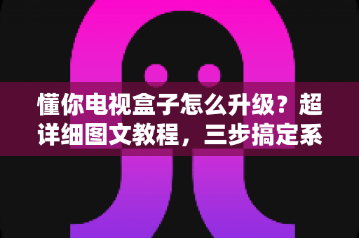 懂你电视盒子怎么升级?超详细图文教程,三步搞定系统更新,让旧盒子重获新生 懂你电视盒子怎么升级?超详细图文教程,三步搞定系统更新,让旧盒子重获新生