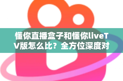 懂你直播盒子和懂你liveTV版怎么比?全方位深度对比评测,教你选出最适合自己大屏观影体验的版本 懂你直播盒子和懂你liveTV版怎么比?全方位深度对比评测,教你选出最适合自己大屏观影体验的版本