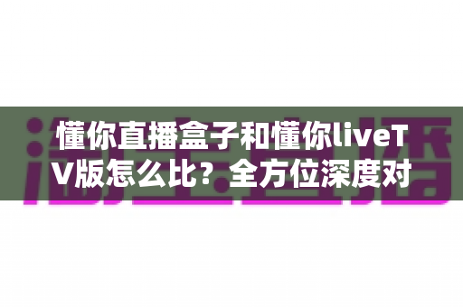 懂你直播盒子和懂你liveTV版怎么比?全方位深度对比评测,教你选出最适合自己大屏观影体验的版本 懂你直播盒子和懂你liveTV版怎么比?全方位深度对比评测,教你选出最适合自己大屏观影体验的版本