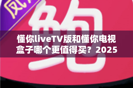 懂你liveTV版和懂你电视盒子哪个更值得买？2025年最新选购对比指南，帮你花对每一分钱