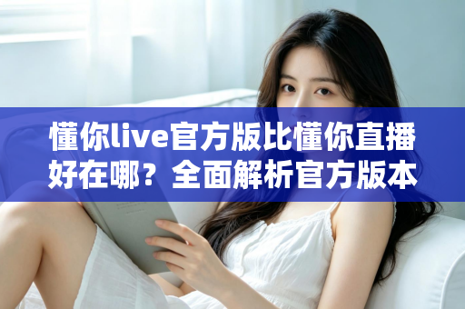 懂你live官方版比懂你直播好在哪？全面解析官方版本的六大核心优势与选择指南