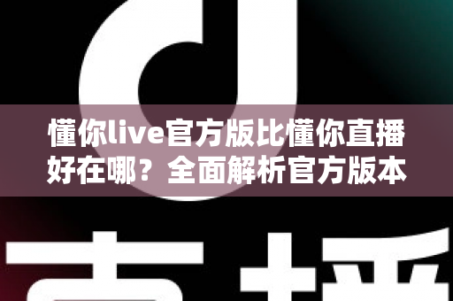 懂你live官方版比懂你直播好在哪？全面解析官方版本的六大核心优势与选择指南