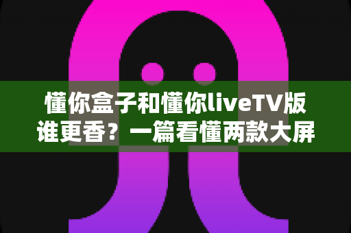 懂你盒子和懂你liveTV版谁更香?一篇看懂两款大屏应用的真实差异与选购指南 懂你盒子和懂你liveTV版谁更香?一篇看懂两款大屏应用的真实差异与选购指南