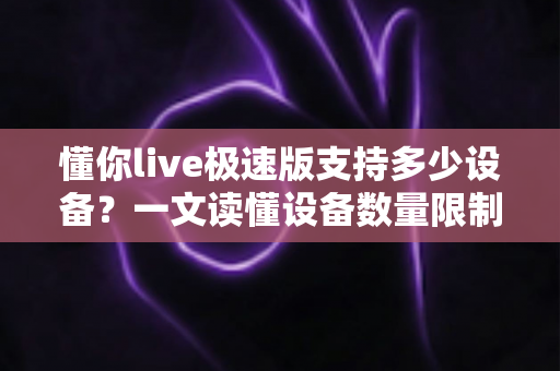 懂你live极速版支持多少设备？一文读懂设备数量限制与多端使用全攻略