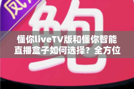 懂你liveTV版和懂你智能直播盒子如何选择？全方位对比分析助你轻松做出最佳决定