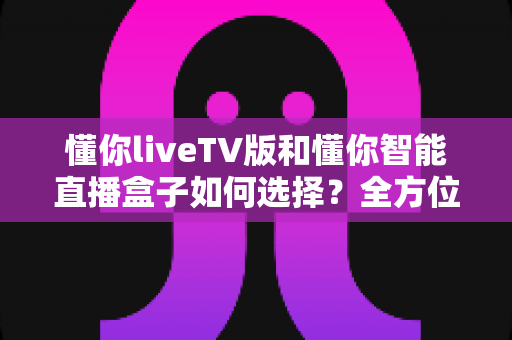 懂你liveTV版和懂你智能直播盒子如何选择？全方位对比分析助你轻松做出最佳决定