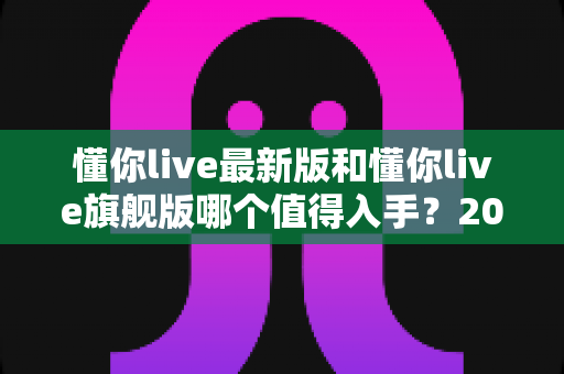 懂你live最新版和懂你live旗舰版哪个值得入手？2025年最全选购对比与避坑指南