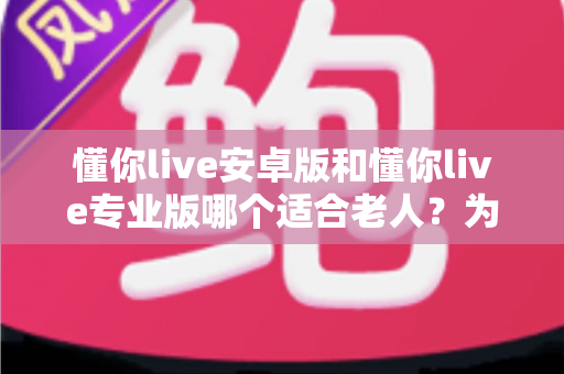 懂你live安卓版和懂你live专业版哪个适合老人?为长辈挑选最佳版本的全攻略 懂你live安卓版和懂你live专业版哪个适合老人?为长辈挑选最佳版本的全攻略