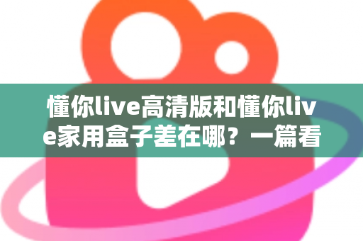 懂你live高清版和懂你live家用盒子差在哪?一篇看懂核心区别,选购不再纠结 懂你live高清版和懂你live家用盒子差在哪?一篇看懂核心区别,选购不再纠结