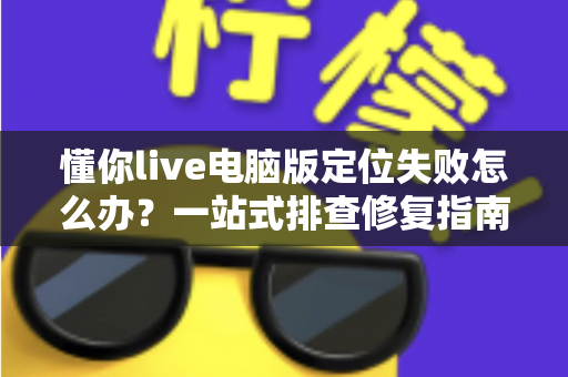 懂你live电脑版定位失败怎么办？一站式排查修复指南，快速恢复正常使用