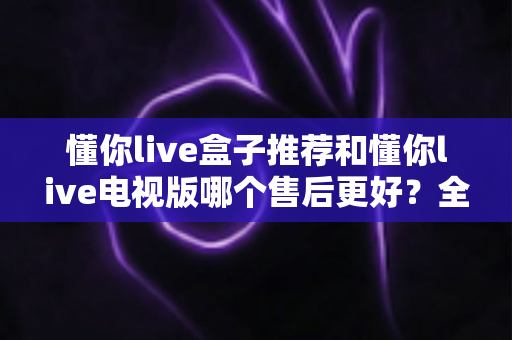 懂你live盒子推荐和懂你live电视版哪个售后更好？全面对比解析，帮你选对版本用得更安心