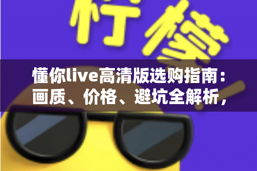 懂你live高清版选购指南：画质、价格、避坑全解析，帮你把钱花在刀刃上