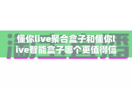 懂你live聚合盒子和懂你live智能盒子哪个更值得信赖？深度对比评测助你选购不踩坑