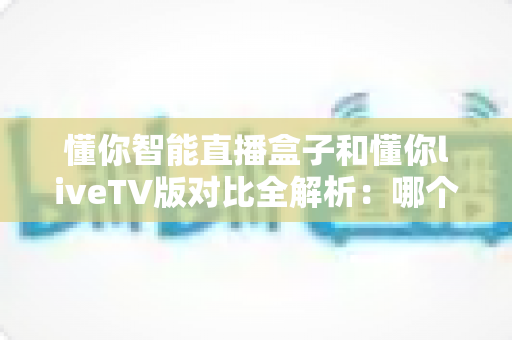懂你智能直播盒子和懂你liveTV版对比全解析:哪个才是你家客厅的最佳选择? 懂你智能直播盒子和懂你liveTV版对比全解析:哪个才是你家客厅的最佳选择?