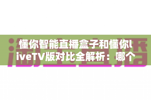 懂你智能直播盒子和懂你liveTV版对比全解析：哪个才是你家客厅的最佳选择？