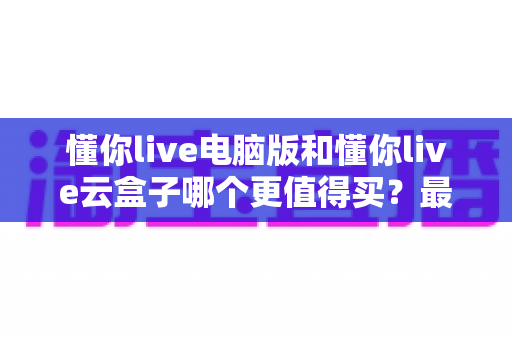 懂你live电脑版和懂你live云盒子哪个更值得买？最全选购对比指南，看完不再纠结！